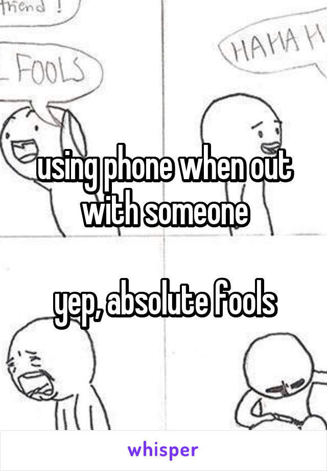 using phone when out with someone

yep, absolute fools