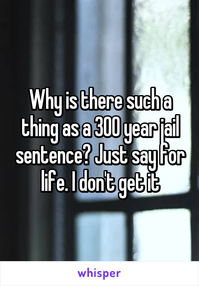 Why is there such a thing as a 300 year jail sentence? Just say for life. I don't get it