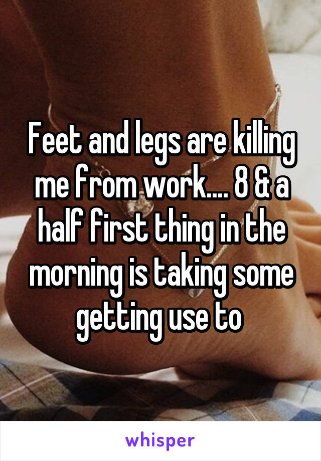 Feet and legs are killing me from work.... 8 & a half first thing in the morning is taking some getting use to 