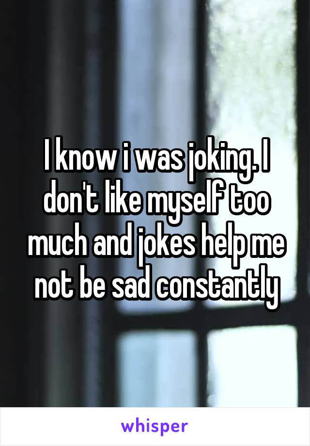 I know i was joking. I don't like myself too much and jokes help me not be sad constantly