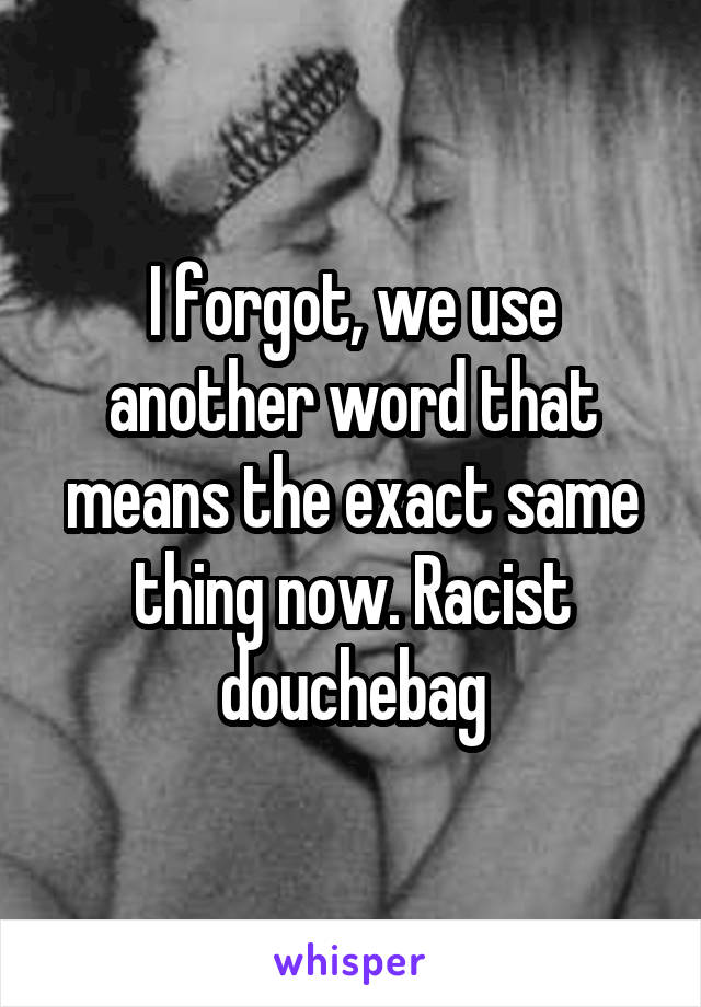 I forgot, we use another word that means the exact same thing now. Racist douchebag