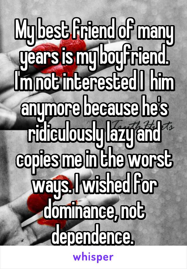 My best friend of many years is my boyfriend. I'm not interested I  him anymore because he's ridiculously lazy and copies me in the worst ways. I wished for dominance, not dependence. 