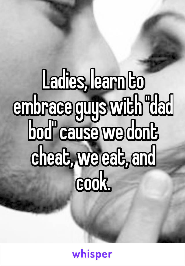 Ladies, learn to embrace guys with "dad bod" cause we dont cheat, we eat, and cook.