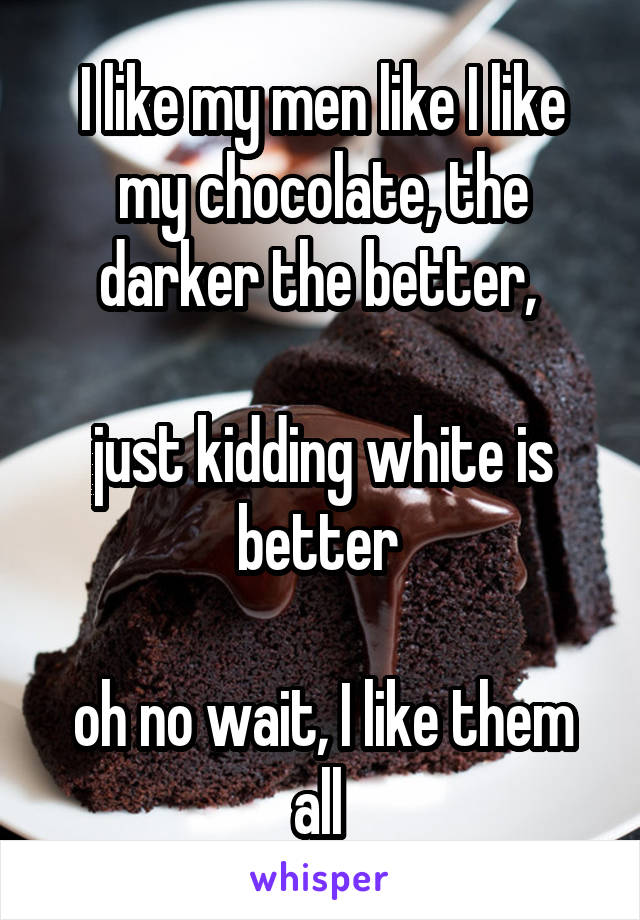 I like my men like I like my chocolate, the darker the better, 

just kidding white is better 

oh no wait, I like them all 