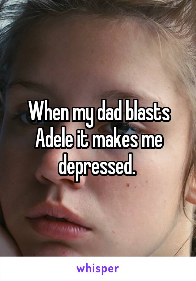 When my dad blasts Adele it makes me depressed. 