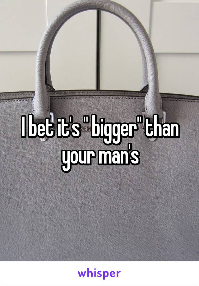 I bet it's " bigger" than your man's