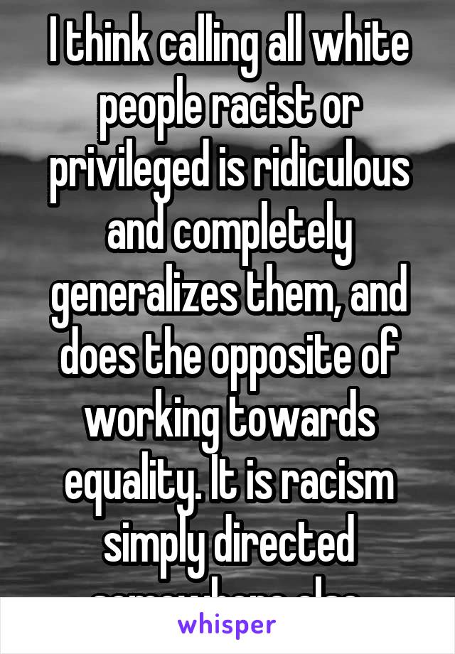 I think calling all white people racist or privileged is ridiculous and completely generalizes them, and does the opposite of working towards equality. It is racism simply directed somewhere else.