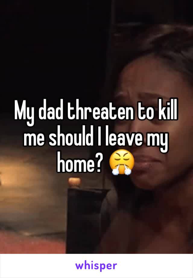 My dad threaten to kill me should I leave my home? 😤