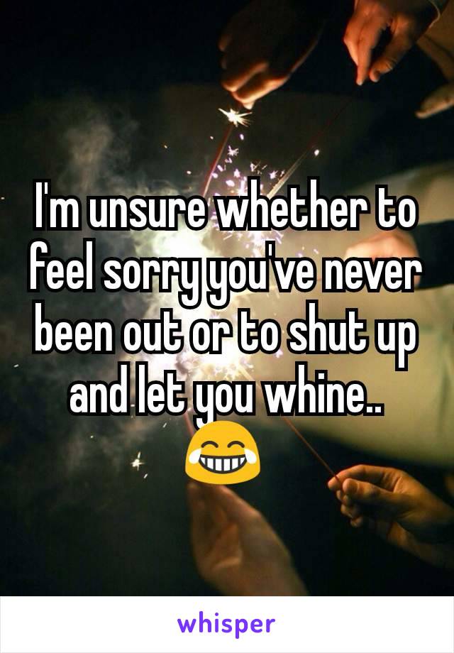 I'm unsure whether to feel sorry you've never been out or to shut up and let you whine.. 😂 