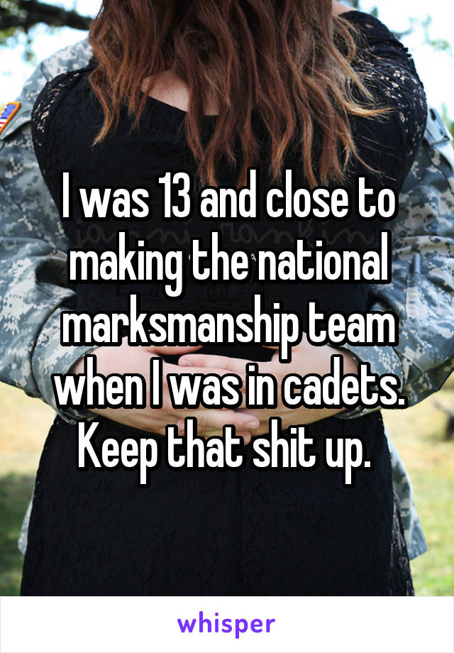 I was 13 and close to making the national marksmanship team when I was in cadets. Keep that shit up. 