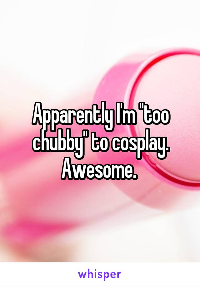 Apparently I'm "too chubby" to cosplay. Awesome. 