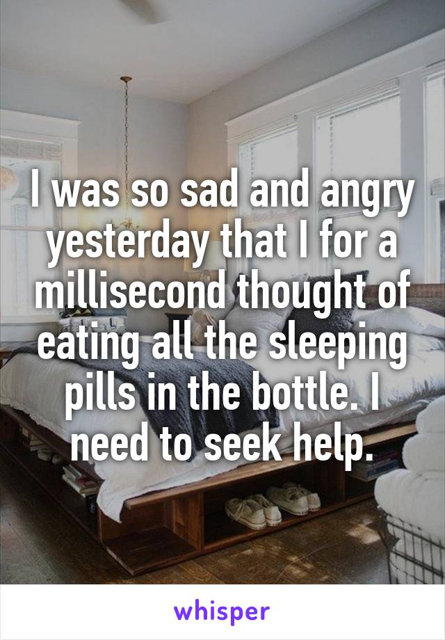 I was so sad and angry yesterday that I for a millisecond thought of eating all the sleeping pills in the bottle. I need to seek help.