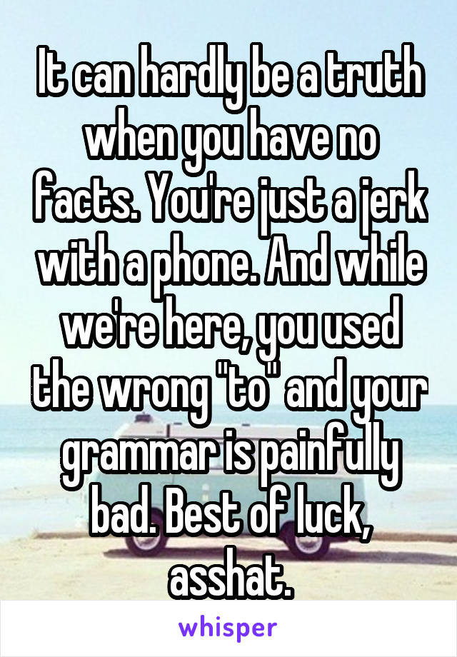 It can hardly be a truth when you have no facts. You're just a jerk with a phone. And while we're here, you used the wrong "to" and your grammar is painfully bad. Best of luck, asshat.