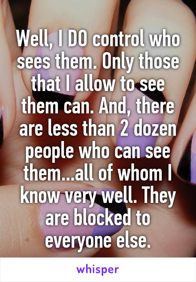 Well, I DO control who sees them. Only those that I allow to see them can. And, there are less than 2 dozen people who can see them...all of whom I know very well. They are blocked to everyone else.