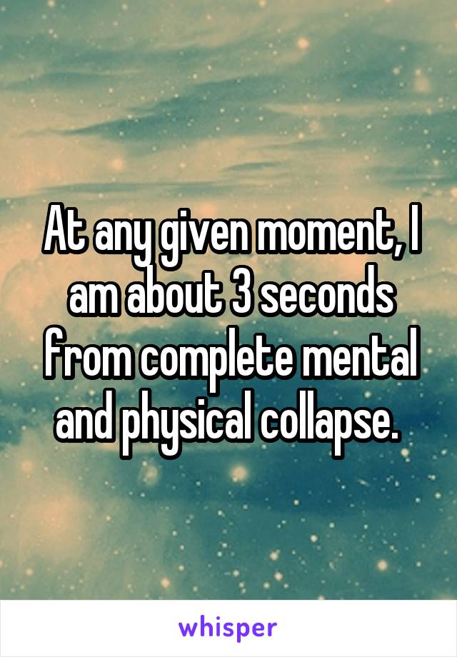 At any given moment, I am about 3 seconds from complete mental and physical collapse. 