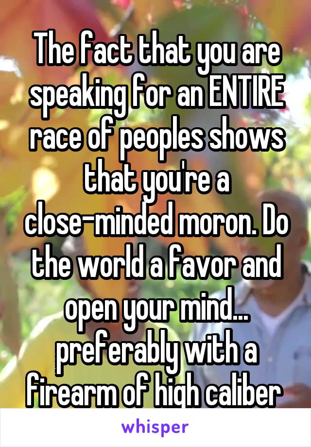 The fact that you are speaking for an ENTIRE race of peoples shows that you're a close-minded moron. Do the world a favor and open your mind... preferably with a firearm of high caliber 