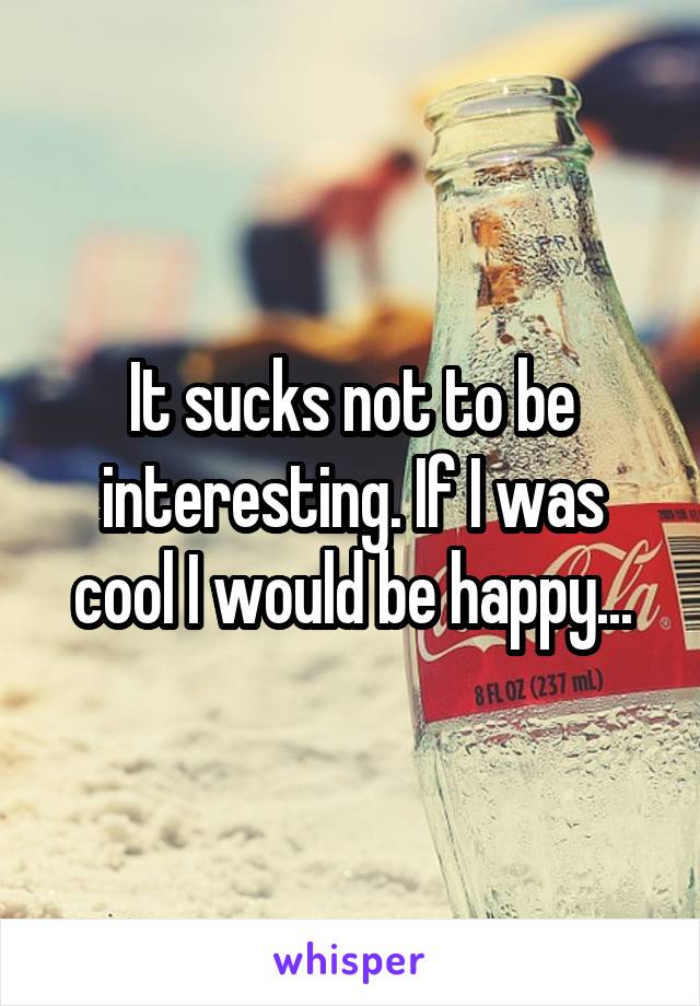 It sucks not to be interesting. If I was cool I would be happy...