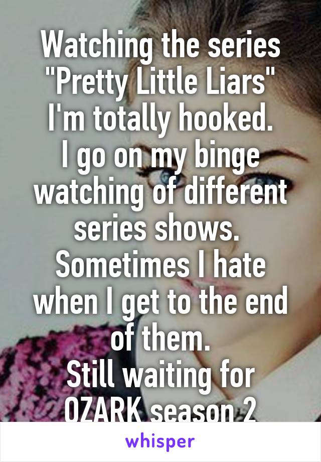 Watching the series "Pretty Little Liars"
I'm totally hooked.
I go on my binge watching of different series shows. 
Sometimes I hate when I get to the end of them.
Still waiting for OZARK season 2