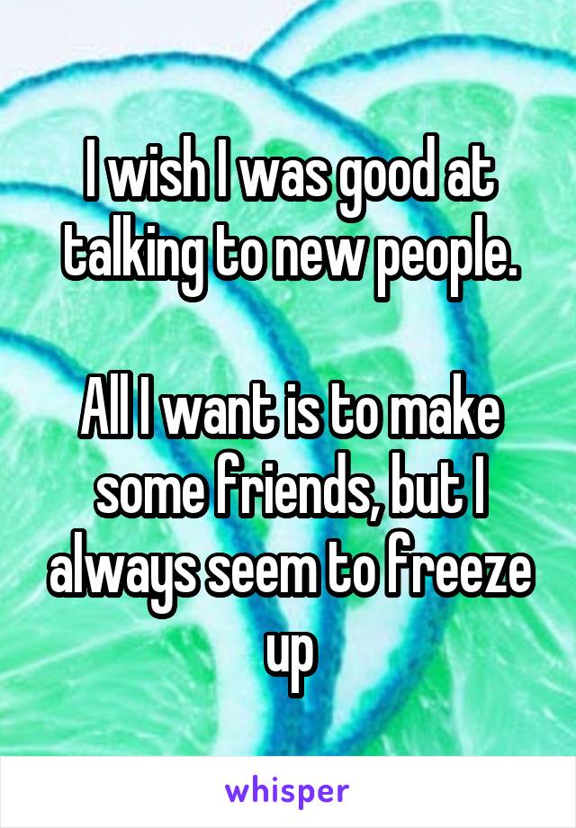 I wish I was good at talking to new people.

All I want is to make some friends, but I always seem to freeze up