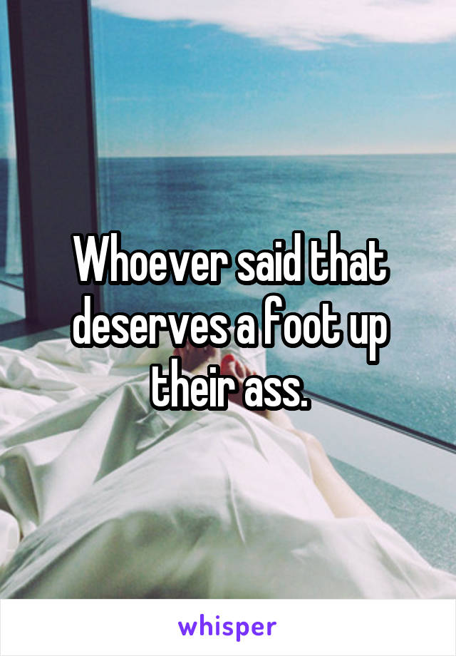 Whoever said that deserves a foot up their ass.