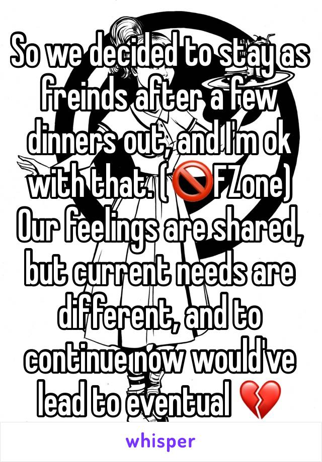 So we decided to stay as freinds after a few  dinners out, and I'm ok with that. (🚫FZone) Our feelings are shared, but current needs are different, and to continue now would've lead to eventual 💔