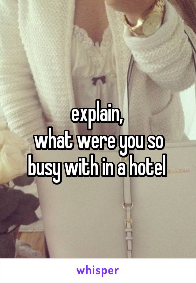 explain, 
what were you so busy with in a hotel 