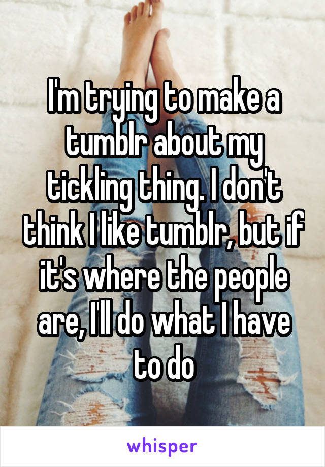 I'm trying to make a tumblr about my tickling thing. I don't think I like tumblr, but if it's where the people are, I'll do what I have to do