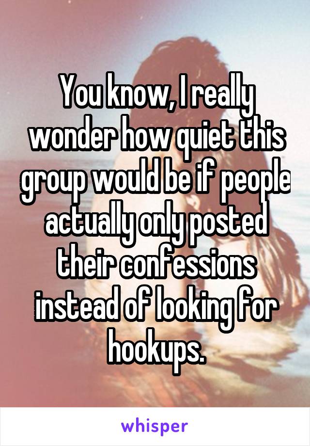 You know, I really wonder how quiet this group would be if people actually only posted their confessions instead of looking for hookups.