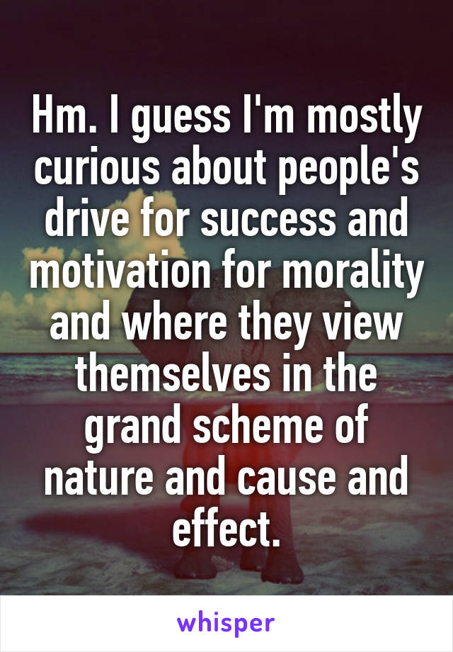 Hm. I guess I'm mostly curious about people's drive for success and motivation for morality and where they view themselves in the grand scheme of nature and cause and effect.