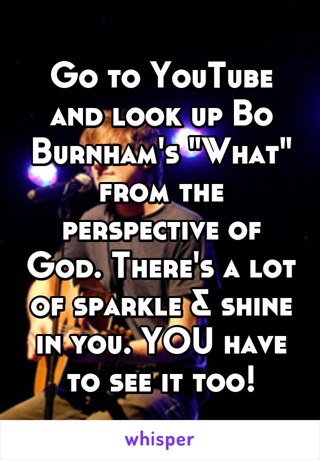 Go to YouTube and look up Bo Burnham's "What" from the perspective of God. There's a lot of sparkle & shine in you. YOU have to see it too!