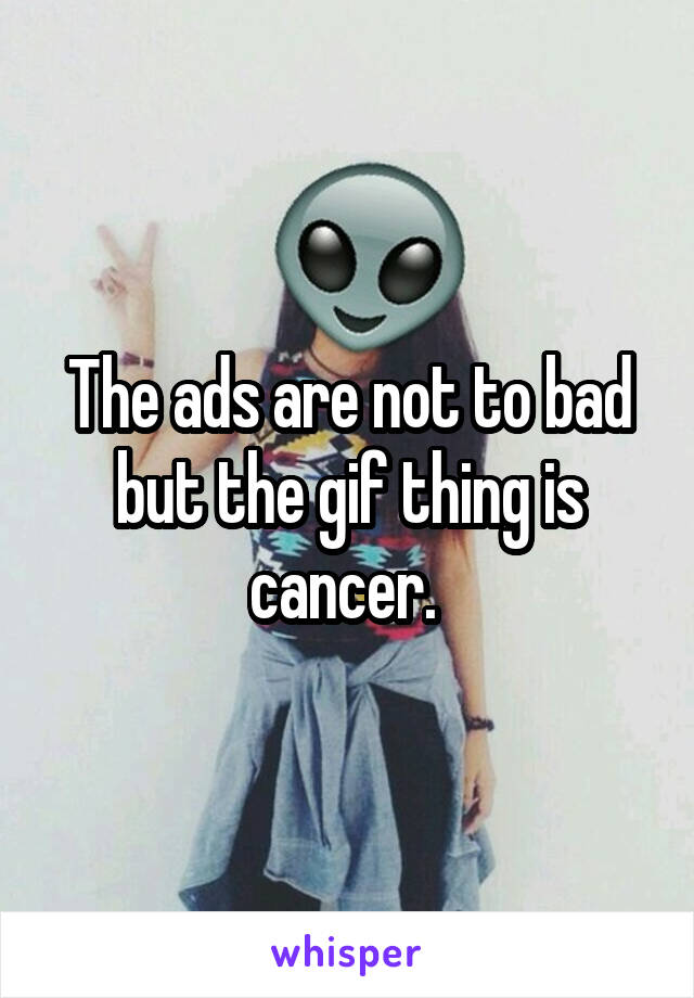 The ads are not to bad but the gif thing is cancer. 