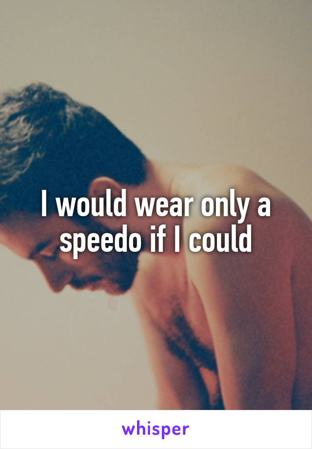 I would wear only a speedo if I could