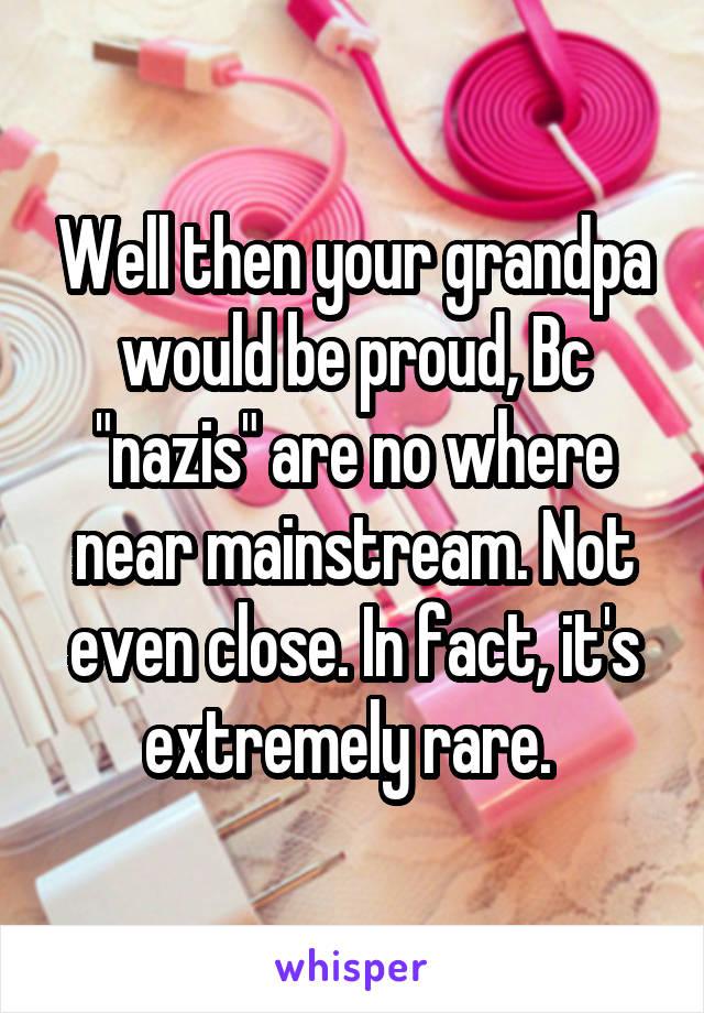 Well then your grandpa would be proud, Bc "nazis" are no where near mainstream. Not even close. In fact, it's extremely rare. 
