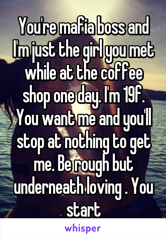 You're mafia boss and I'm just the girl you met while at the coffee shop one day. I'm 19f. You want me and you'll stop at nothing to get me. Be rough but underneath loving . You start