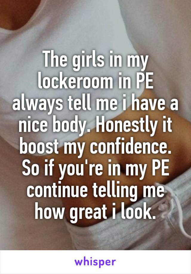 The girls in my lockeroom in PE always tell me i have a nice body. Honestly it boost my confidence. So if you're in my PE continue telling me how great i look.