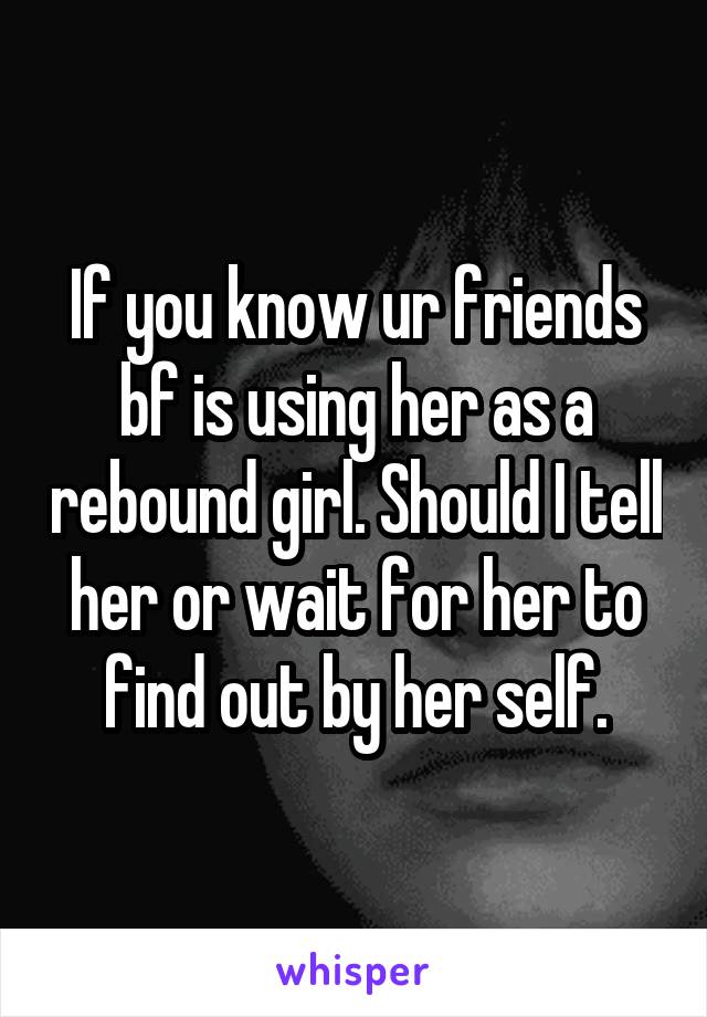 If you know ur friends bf is using her as a rebound girl. Should I tell her or wait for her to find out by her self.