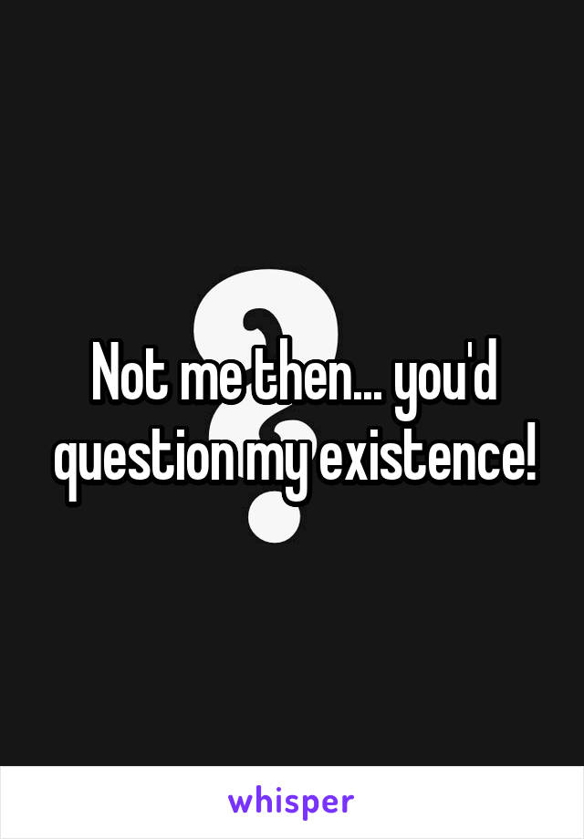 Not me then... you'd question my existence!