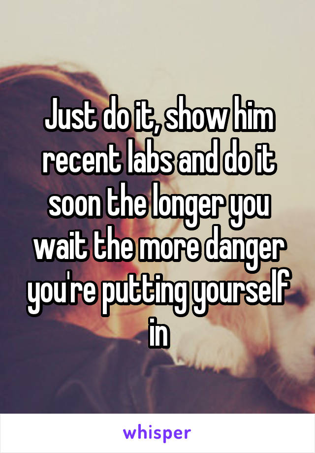 Just do it, show him recent labs and do it soon the longer you wait the more danger you're putting yourself in