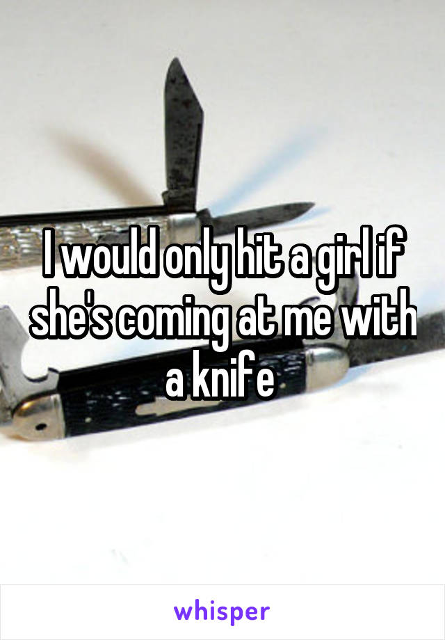 I would only hit a girl if she's coming at me with a knife 