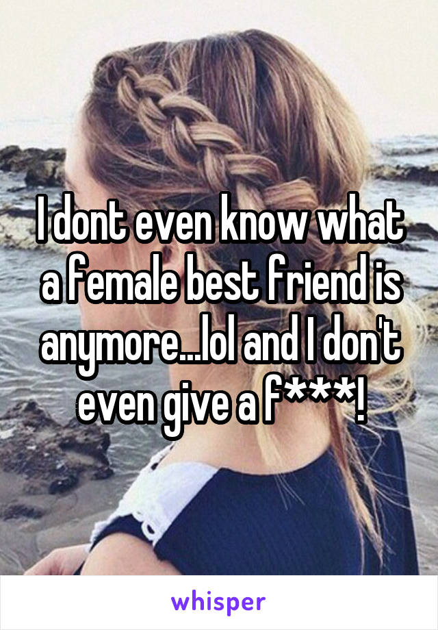 I dont even know what a female best friend is anymore...lol and I don't even give a f***!