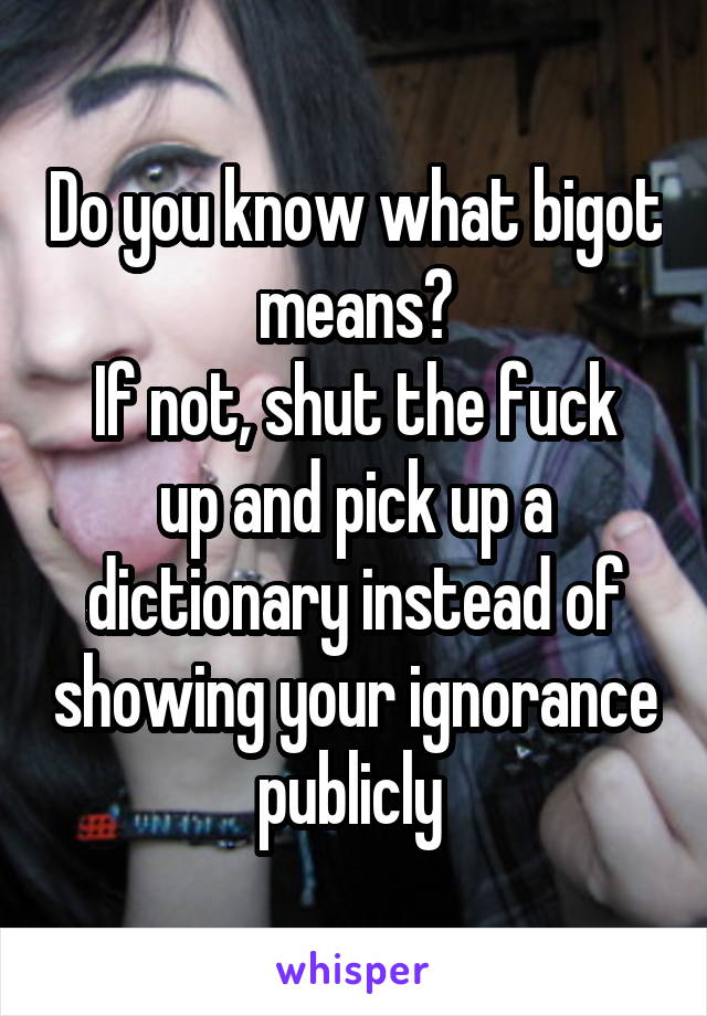 Do you know what bigot means?
If not, shut the fuck up and pick up a dictionary instead of showing your ignorance publicly 