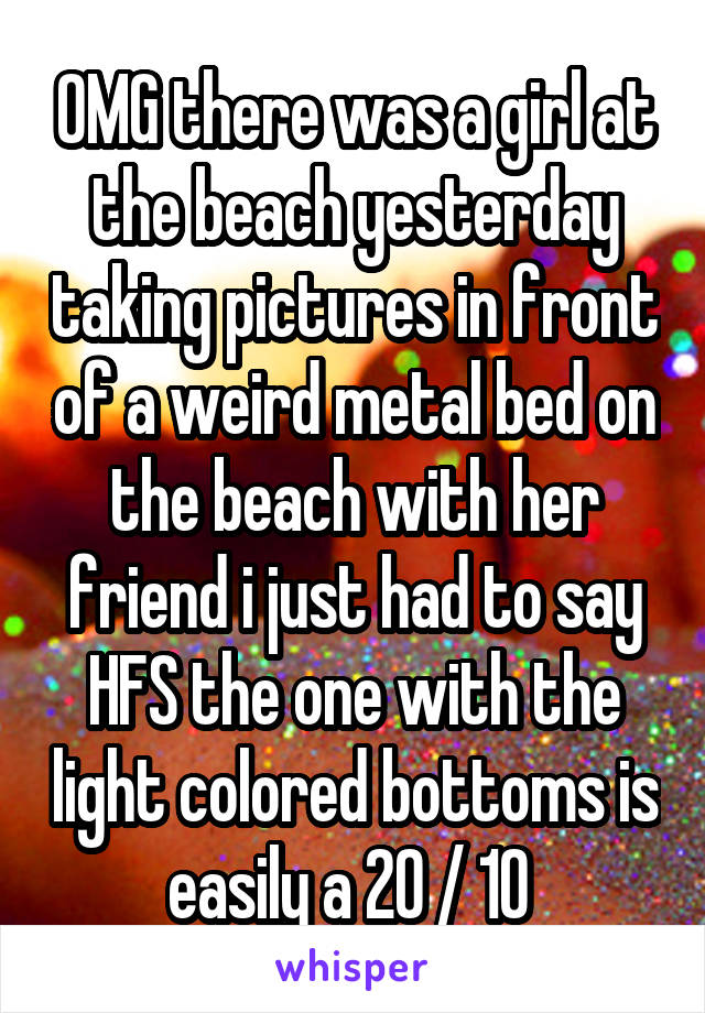 OMG there was a girl at the beach yesterday taking pictures in front of a weird metal bed on the beach with her friend i just had to say HFS the one with the light colored bottoms is easily a 20 / 10 