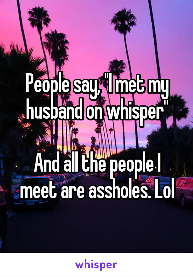 People say, "I met my husband on whisper"

And all the people I meet are assholes. Lol