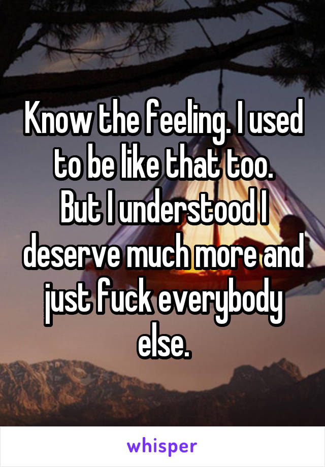 Know the feeling. I used to be like that too.
But I understood I deserve much more and just fuck everybody else.