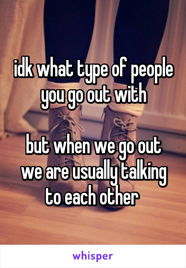 idk what type of people you go out with

but when we go out
we are usually talking to each other 