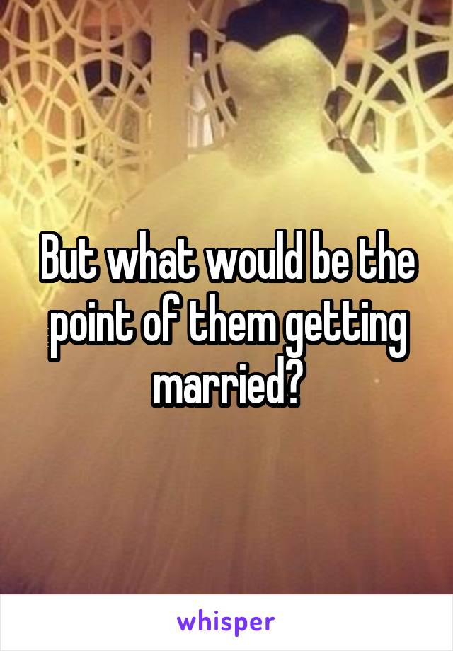 But what would be the point of them getting married?