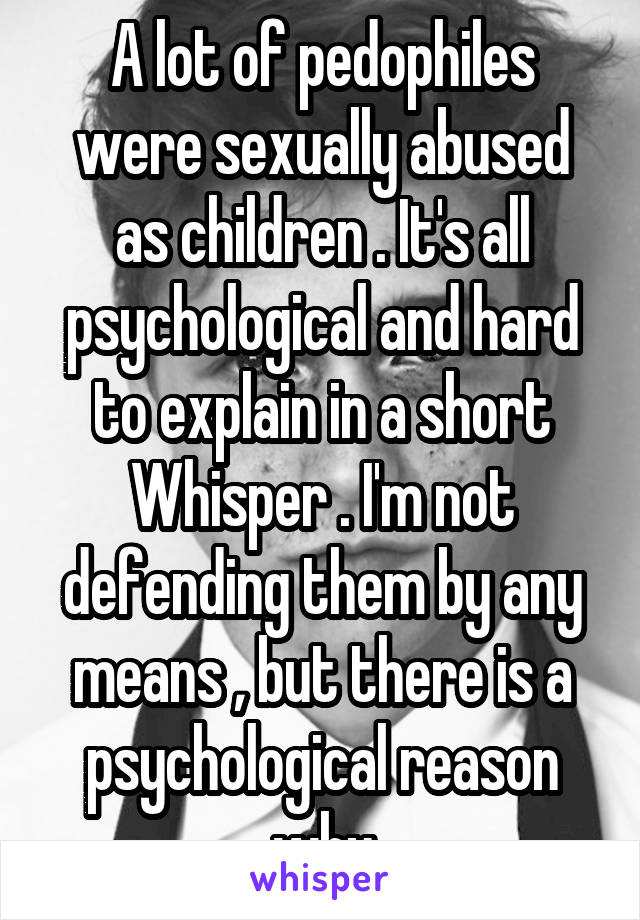 A lot of pedophiles were sexually abused as children . It's all psychological and hard to explain in a short Whisper . I'm not defending them by any means , but there is a psychological reason why