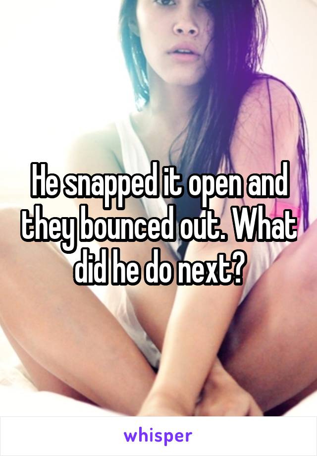 He snapped it open and they bounced out. What did he do next?