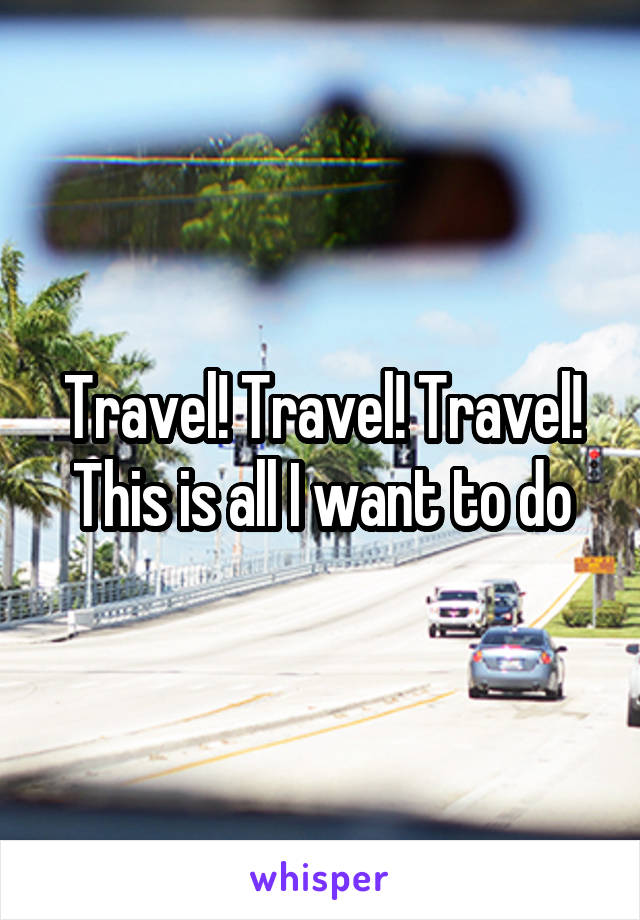 Travel! Travel! Travel! This is all I want to do