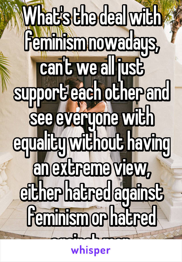 What's the deal with feminism nowadays, can't we all just support each other and see everyone with equality without having an extreme view, either hatred against feminism or hatred against men.